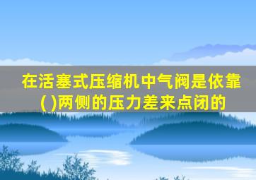 在活塞式压缩机中气阀是依靠( )两侧的压力差来点闭的